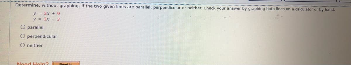 Determine, without graphing, if the two given lines are parallel, perpendicular or neither. Check your answer by graphing both lines on a calculator or by hand.
y = 3x + 9
y = 3x - 3
O parallel
O perpendicular
O neither
Need Heln?
Read It
