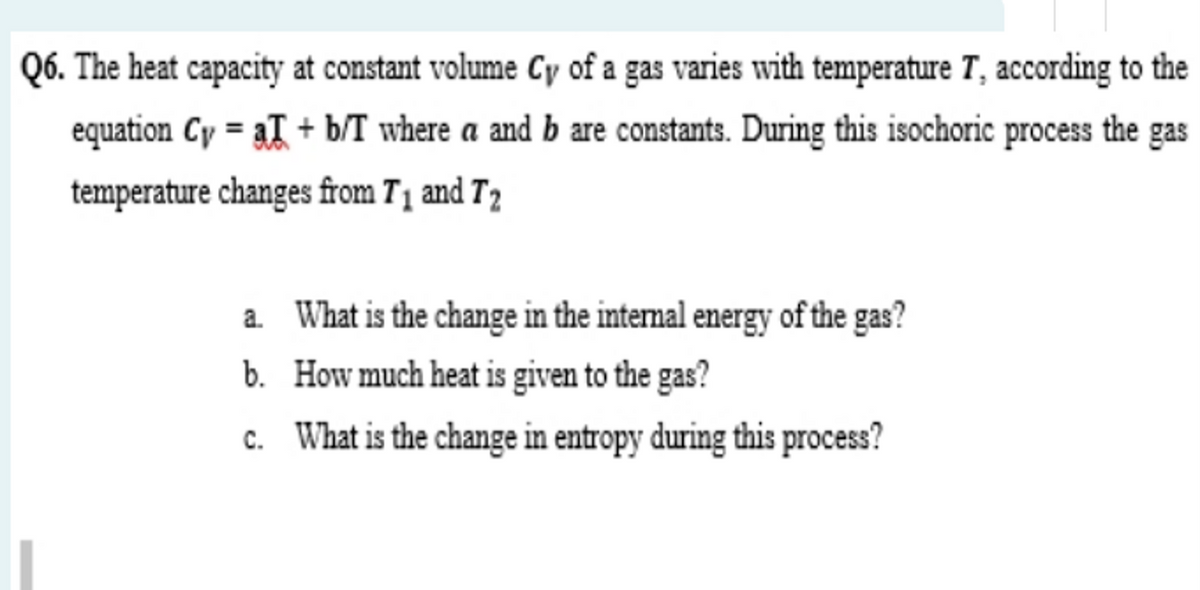 Q6. The heat capacity at constant volume Cy of a gas varies with temperature T, according to the
equation Cy = aT + b/T where a and b are constants. During this isochoric process the gas
temperature changes from T1 and T2
a. What is the change in the internal energy of the gas?
b. How much heat is given to the gas?
c. What is the change in entropy during this process?
