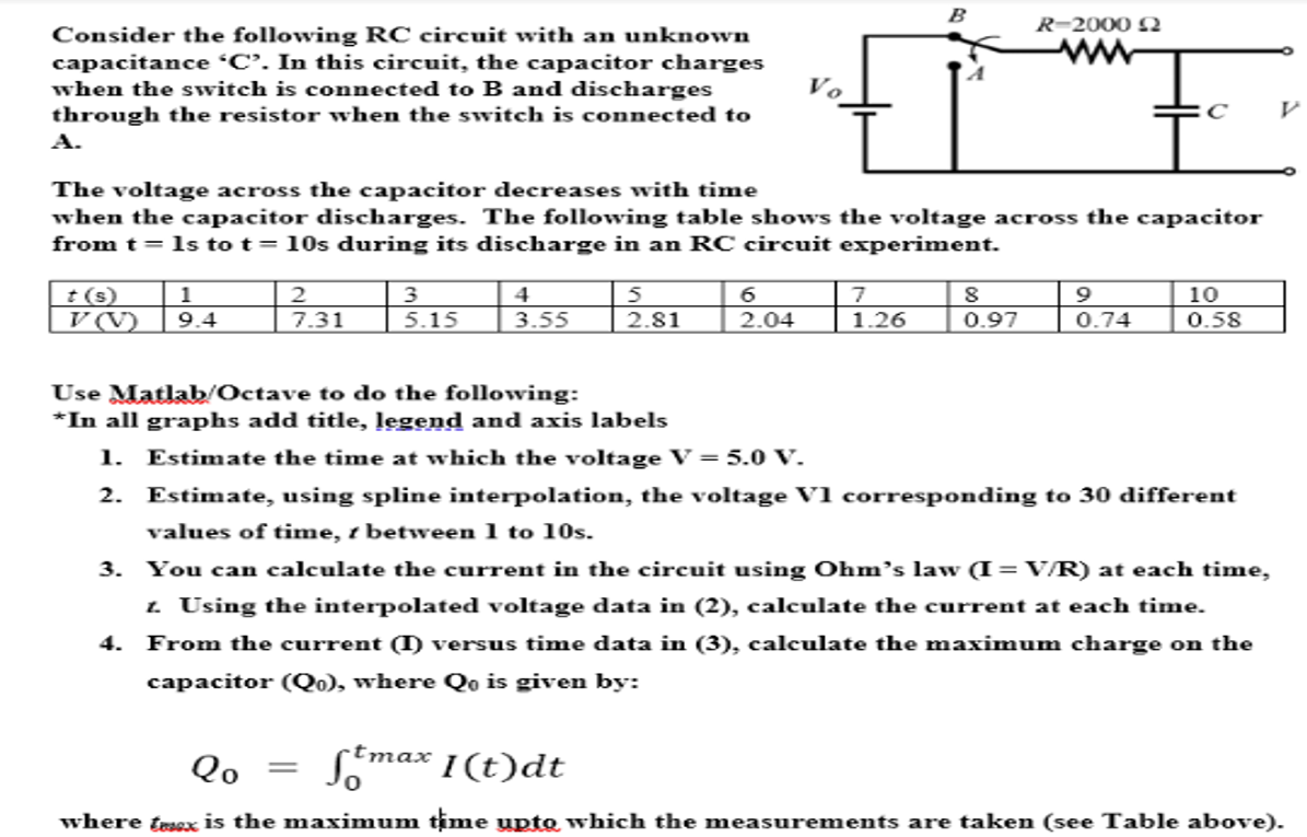 B
R-2000 Q
Consider the following RC circuit with an unkown
capacitance C. In this circuit, the capacitor charges
when the switch is connected to B and discharges
through the resistor when the switch is connected to
А.
The voltage across the capacitor decreases with time
when the capacitor discharges. The following table shows the voltage across the capacitor
from t = 1s to t= 10s during its discharge in an RC circuit experiment.
t (s)
1
2
| 3
4
7
9
10
V(V)
9.4
7.31
5.15
3.55
2.81
2.04
1.26
0.97
0.74
0.58
Use Matlab/Octave to do the following:
*In all graphs add title, legend and axis labels
1. Estimate the time at which the voltage V=5.0 V.
2. Estimate, using spline interpolation, the voltage V1 corresponding to 30 different
values of time, t between 1 to 10s.
3. You can calculate the current in the circuit using Ohm’s law (I= V/R) at each time,
1 Using the interpolated voltage data in (2), calculate the current at each time.
4. From the current () versus time data in (3), calculate the maximum charge on the
capacitor (Qo), where Qo is given by:
tmax
Qo
where tesex is the maximum time upto which the measurements are taken (see Table above).
