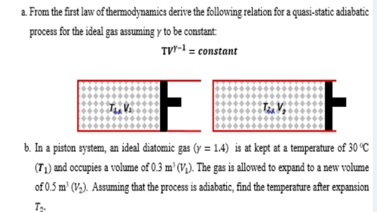 a. From the first law of thermodynamics derive the following relation for a quasi-static adiabatic
process for the ideal gas assuming y to be constant:
TVY-1 = constant
b. In a piston system, an ideal diatomic gas (y = 1.4) is at kept at a temperature of 30 °C
(T1) and occupies a volume of 0.3 m³ (V,). The gas is allowed to expand to a new volume
of 0.5 m² (V,). Assuming that the process is adiabatic, find the temperature after expansion
T.
