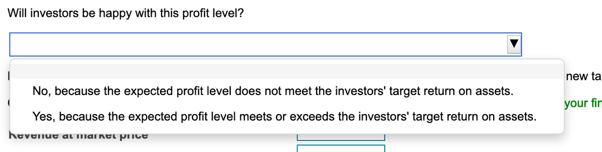 Will investors be happy with this profit level?
new ta
No, because the expected profit level does not meet the investors' target return on assets.
your fir
Yes, because the expected profit level meets or exceeds the investors' target return on assets.
heveliue al lmaikei price
