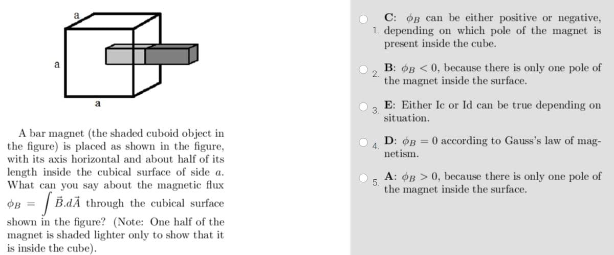 C: OB can be either positive or negative,
1. depending on which pole of the magnet is
present inside the cube.
a
B: ØB < 0, because there is only one pole of
a
2.
the magnet inside the surface.
E: Either Ic or Id can be true depending on
a
3.
situation.
A bar magnet (the shaded cuboid object in
the figure) is placed as shown in the figure,
with its axis horizontal and about half of its
D: ØB = 0 according to Gauss's law of mag-
4.
netism.
length inside the cubical surface of side a.
What can you say about the magnetic flux
A: OB > 0, because there is only one pole of
5.
the magnet inside the surface.
OB = | B.dÃ through the cubical surface
shown in the figure? (Note: One half of the
magnet is shaded lighter only to show that it
is inside the cube).
