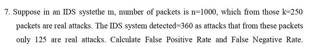 7. Suppose in an IDS systethe m, number of packets is n=1000, which from those k-250
packets are real attacks. The IDS system detected3360 as attacks that from these packets
only 125 are real attacks. Calculate False Positive Rate and False Negative Rate.
