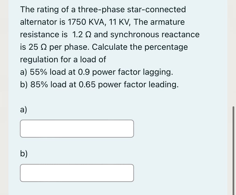 The rating of a three-phase star-connected
alternator is 1750 KVA, 11 KV, The armature
resistance is 1.2 Q and synchronous reactance
is 25 2 per phase. Calculate the percentage
regulation for a load of
a) 55% load at 0.9 power factor lagging.
b) 85% load at 0.65 power factor leading.
a)
b)
