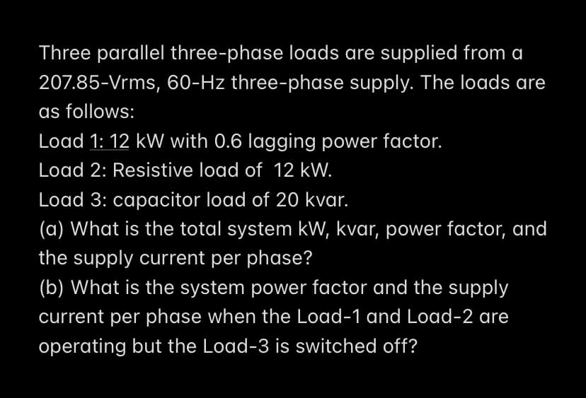 Three parallel three-phase loads are supplied from a
207.85-Vrms, 60-Hz three-phase supply. The loads are
as follows:
Load 1: 12 kW with 0.6 lagging power factor.
Load 2: Resistive load of 12 kW.
Load 3: capacitor load of 20 kvar.
(a) What is the total system kW, kvar, power factor, and
the supply current per phase?
(b) What is the system power factor and the supply
current per phase when the Load-1 and Load-2 are
operating but the Load-3 is switched off?
