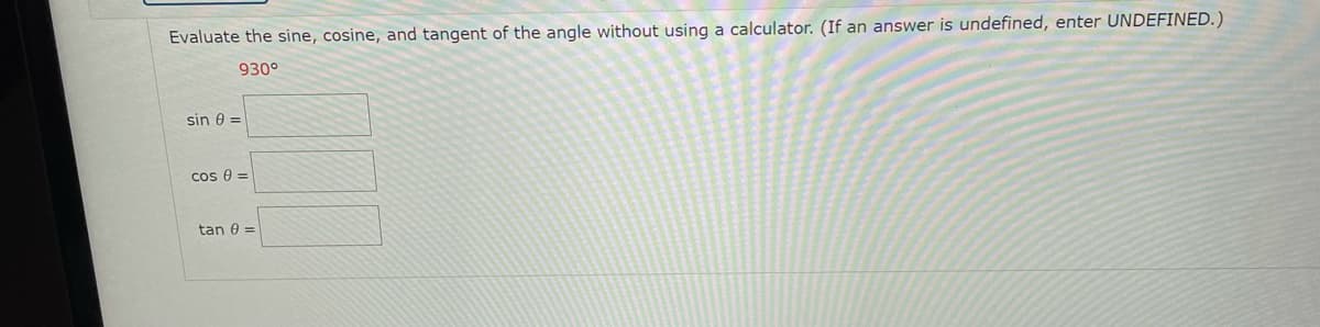 Evaluate the sine, cosine, and tangent of the angle without using a calculator. (If an answer is undefined, enter UNDEFINED.)
930°
sin e =
cos 0 =
tan 0 =
