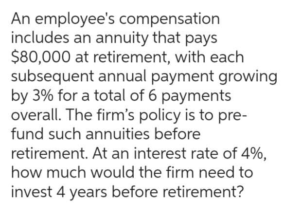 An employee's compensation
includes an annuity that pays
$80,000 at retirement, with each
subsequent annual payment growing
by 3% for a total of 6 payments
overall. The firm's policy is to pre-
fund such annuities before
retirement. At an interest rate of 4%,
how much would the firm need to
invest 4 years before retirement?