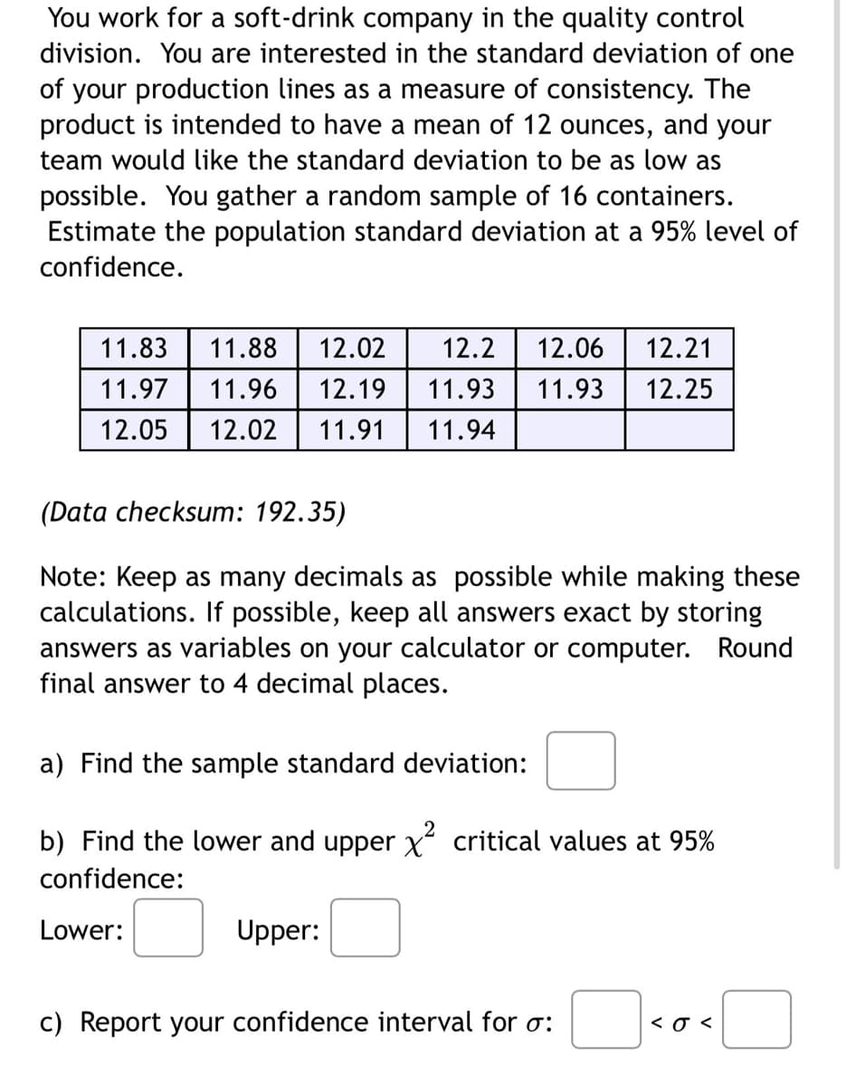 You work for a soft-drink company in the quality control
division. You are interested in the standard deviation of one
of your production lines as a measure of consistency. The
product is intended to have a mean of 12 ounces, and your
team would like the standard deviation to be as low as
possible. You gather a random sample of 16 containers.
Estimate the population standard deviation at a 95% level of
confidence.
11.83
11.88 12.02 12.2 12.06 12.21
11.96 12.19 11.93
11.97
11.93 12.25
12.05 12.02 11.91 11.94
(Data checksum: 192.35)
Note: Keep as many decimals as possible while making these
calculations. If possible, keep all answers exact by storing
answers as variables on your calculator or computer. Round
final answer to 4 decimal places.
a) Find the sample standard deviation:
b) Find the lower and upper x² critical values at 95%
confidence:
Lower:
Upper:
c) Report your confidence interval for o:
<o<