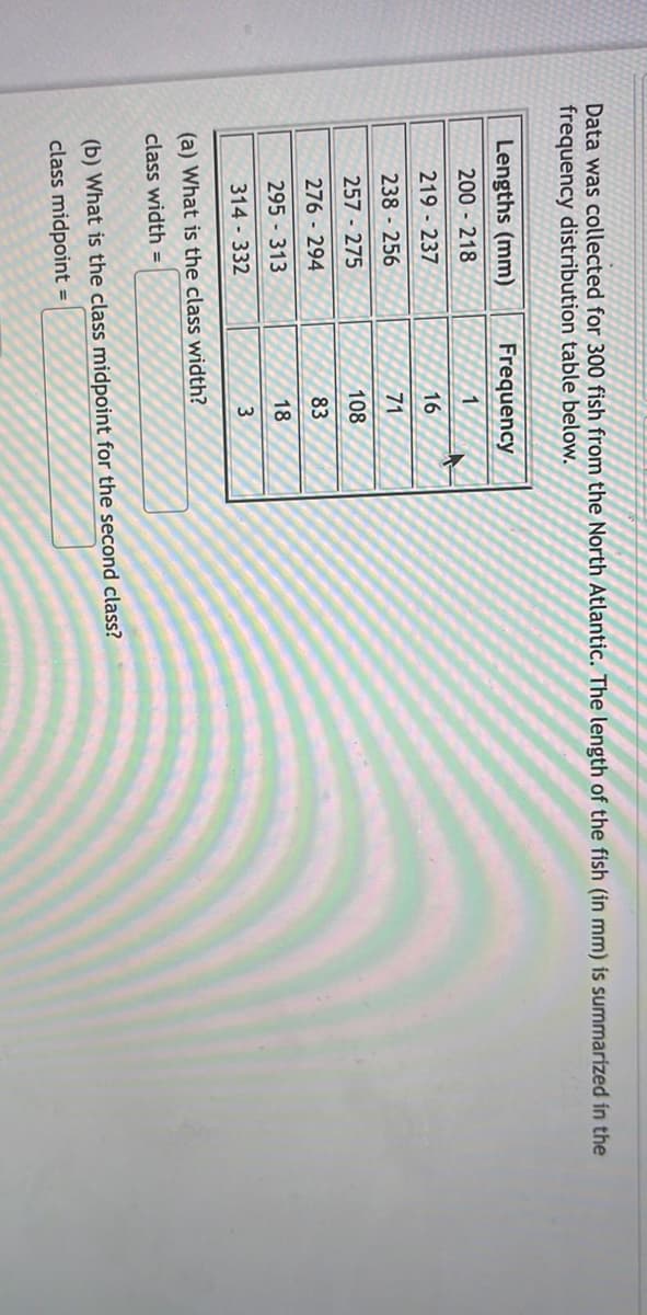 Data was collected for 300 fish from the North Atlantic. The length of the fish (in mm) is summarized in the
frequency distribution table below.
Lengths (mm)
uency
200218
1
219-237
16
238 256
71
257-275
108
276 - 294
83
295 - 313
18
314-332
3
(a) What is the class width?
class width=
(b) What is the class midpoint for the second class?
class midpoint =