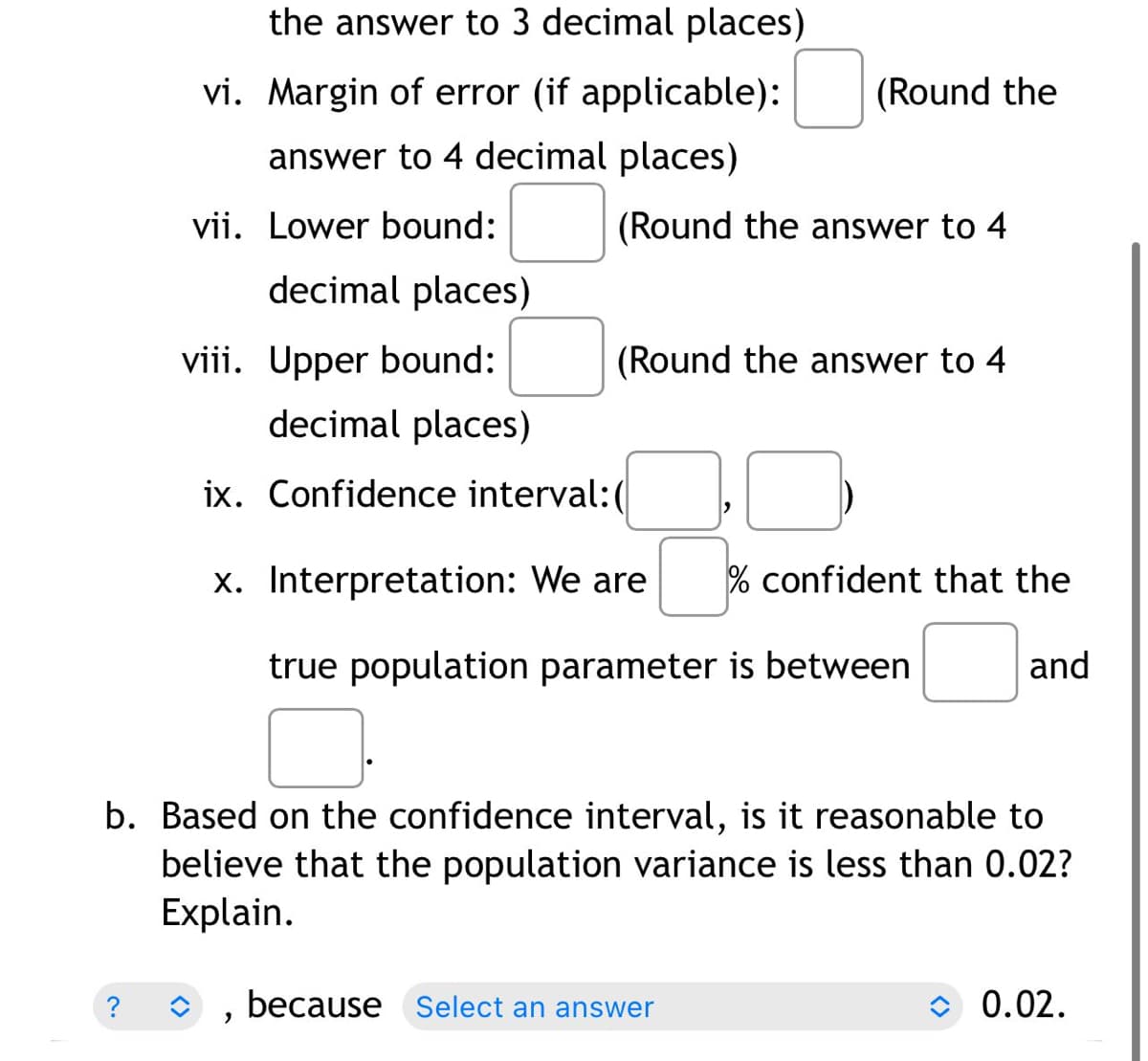 the answer to 3 decimal places)
vi. Margin of error (if applicable):
answer to 4 decimal places)
vii. Lower bound:
viii. Upper bound:
decimal places)
ix. Confidence interval:(
x.
Interpretation: We are 0⁹
% confident that the
and
true population parameter is between
b. Based on the confidence interval, is it reasonable to
believe that the population variance is less than 0.02?
Explain.
because Select an answer
0.02.
"
decimal places)
(Round the
(Round the answer to 4
(Round the answer to 4