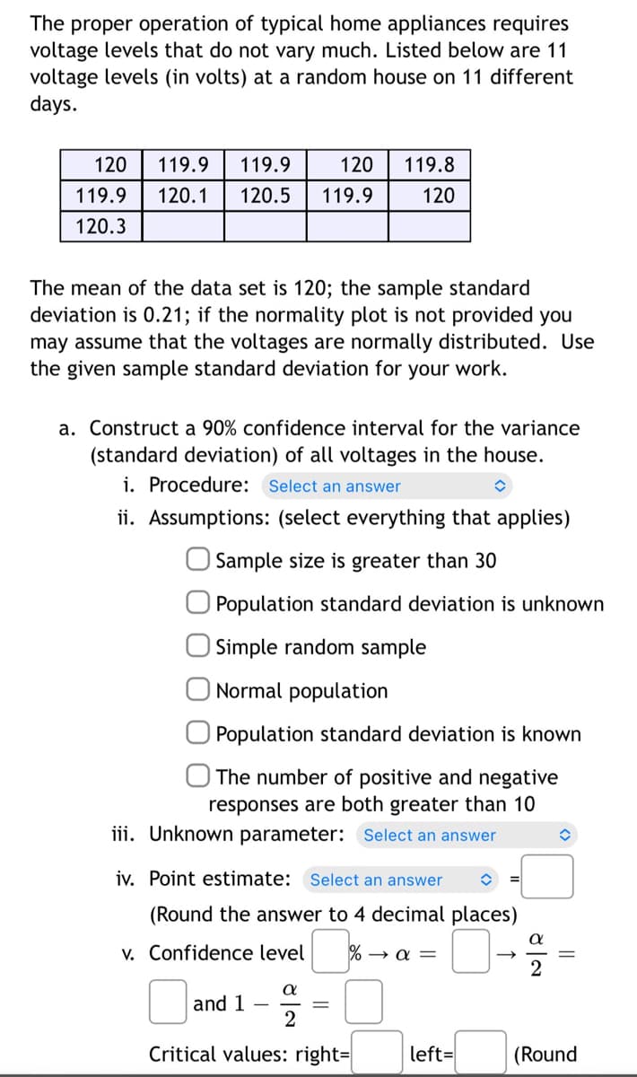 The proper operation of typical home appliances requires
voltage levels that do not vary much. Listed below are 11
voltage levels (in volts) at a random house on 11 different
days.
120 119.9 119.9
120 119.8
120
119.9
120.1 120.5 119.9
120.3
The mean of the data set is 120; the sample standard
deviation is 0.21; if the normality plot is not provided you
may assume that the voltages are normally distributed. Use
the given sample standard deviation for your work.
a. Construct a 90% confidence interval for the variance
(standard deviation) of all voltages in the house.
i. Procedure: Select an answer
ii. Assumptions: (select everything that applies)
Sample size is greater than 30
Population standard deviation is unknown
Simple random sample
Normal population
Population standard deviation is known
The number of positive and negative
responses are both greater than 10
iii. Unknown parameter: Select an answer
iv. Point estimate: Select an answer î
(Round the answer to 4 decimal places)
v. Confidence level %→α =
α
and 1
2
Critical values: right=
left=
(>
||
(Round