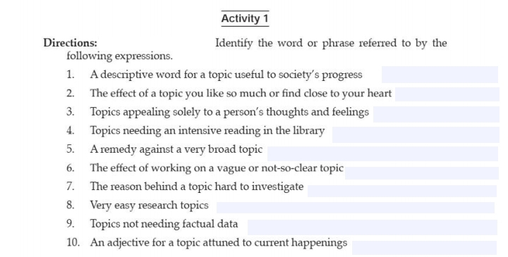 Activity 1
Directions:
Identify the word or phrase referred to by the
following expressions.
1. A descriptive word for a topic useful to society's progress
2. The effect of a topic you like so much or find close to your heart
3. Topics appealing solely to a person's thoughts and feelings
4. Topics needing an intensive reading in the library
5. A remedy against a very broad topic
The effect of working on a vague or not-so-clear topic
The reason behind a topic hard to investigate
6.
7.
8. Very easy research topics
9. Topics not needing factual data
10. An adjective for a topic attuned to current happenings
