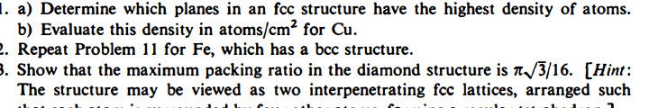 1. a) Determine which planes in an fcc structure have the highest density of atoms.
b) Evaluate this density in atoms/cm? for Cu.
2. Repeat Problem 11 for Fe, which has a bcc structure.
3. Show that the maximum packing ratio in the diamond structure is a/3/16. [Hint:
The structure may be viewed as two interpenetrating fcc lattices, arranged such
