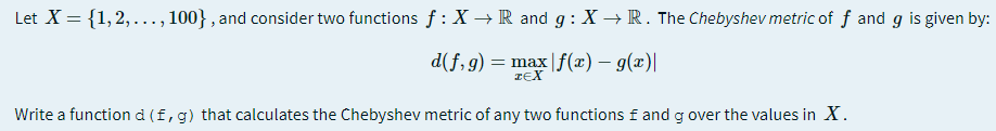 Let X = {1,2,..., 100} , and consider two functions f : X → R and g: X → R. The Chebyshev metric of f and g is given by:
d(f,g) = max|f(x) – g(x)|
IEX
Write a function d (f,g) that calculates the Chebyshev metric of any two functions f and g over the values in X.
