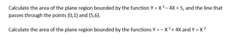 Calculate the area of the plane region bounded by the function Y = x 2– 4X + 5, and the line that
passes through the points (0,1) and (5,6).
Calculate the area of the plane region bounded by the functions Y = - X2+ 4X and Y = X 2.
