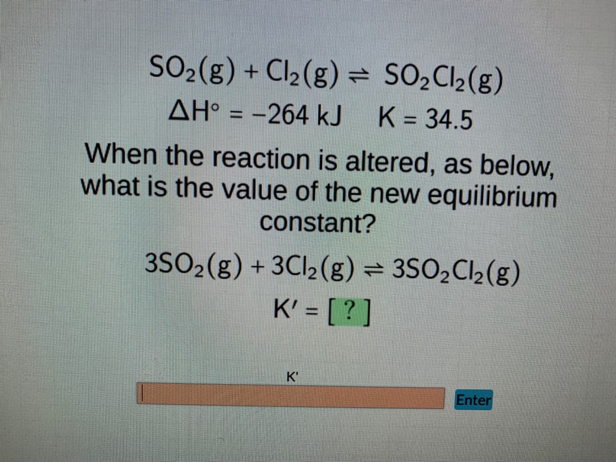 **Chemical Equilibrium and Equilibrium Constant Changes**

**Original Reaction:**
\[ \text{SO}_2(\text{g}) + \text{Cl}_2(\text{g}) \rightleftharpoons \text{SO}_2\text{Cl}_2(\text{g}) \]
\[ \Delta H^\circ = -264 \, \text{kJ} \quad K = 34.5 \]

**Altered Reaction:**
\[ 3\text{SO}_2(\text{g}) + 3\text{Cl}_2(\text{g}) \rightleftharpoons 3\text{SO}_2\text{Cl}_2(\text{g}) \]
\[ K' = [ \, ? \, ] \]

---

**Problem Statement:**
When the reaction is altered as shown above, what is the value of the new equilibrium constant?

*Hint: Consider how the equilibrium constant \( K \) changes when the coefficients of the balanced equation are multiplied by a factor.*

---

**Explanation:**
- The problem involves determining the new equilibrium constant \( K' \) for the altered reaction.
- The alteration involves multiplying all coefficients in the original reaction by 3.

In equilibrium constant calculations, if the coefficients of a balanced chemical equation are multiplied by a factor \( n \), the new equilibrium constant \( K' \) is given by:

\[ K' = K^n \]

Thus, for this specific case:

\[ K' = (34.5)^3 \]

**Interactive Section:**

___
\[ \boxed{
\begin{array}{c}
\text{Enter the value of } K' \\
\text{} \\
\text{K'} \quad \text{[ \, \, \, \, \, \, \, \, ]} \quad \text{Enter}
\end{array}
} \]

---