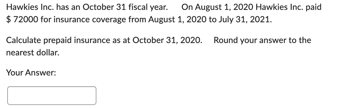 Hawkies Inc. has an October 31 fiscal year. On August 1, 2020 Hawkies Inc. paid
$ 72000 for insurance coverage from August 1, 2020 to July 31, 2021.
Calculate prepaid insurance as at October 31, 2020. Round your answer to the
nearest dollar.
Your Answer: