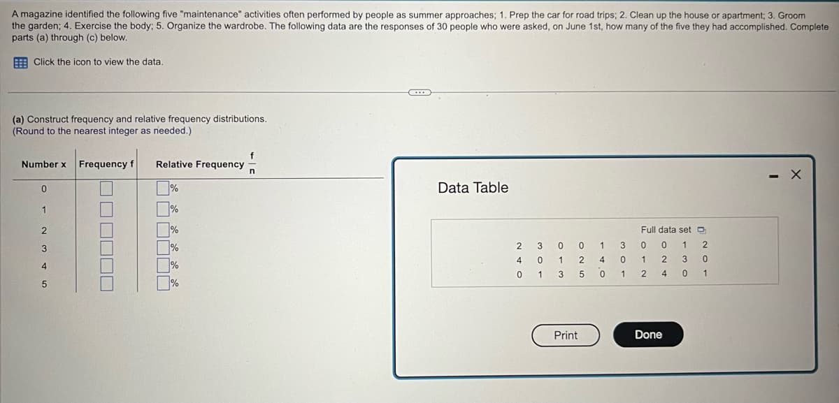 A magazine identified the following five "maintenance" activities often performed by people as summer approaches; 1. Prep the car for road trips; 2. Clean up the house or apartment; 3. Groom
the garden; 4. Exercise the body; 5. Organize the wardrobe. The following data are the responses of 30 people who were asked, on June 1st, how many of the five they had accomplished. Complete
parts (a) through (c) below.
Click the icon to view the data.
(a) Construct frequency and relative frequency distributions.
(Round to the nearest integer as needed.)
Number x
0
1
2
3
4
5
Frequency f
☐☐☐☐☐☐
Relative Frequency
%
%
%
%
%
f
n
C...
Data Table
300
2
4 0
01
1 3
1 2 4 0
5 0
3
1
Print
Full data set
0 0 1
1
2
2 3
40
Done
2
0
1
- X