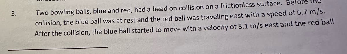 3.
Two bowling balls, blue and red, had a head on collision on a frictionless surface. Before
collision, the blue ball was at rest and the red ball was traveling east with a speed of 6.7 m/s.
After the collision, the blue ball started to move with a velocity of 8.1 m/s east and the red ball