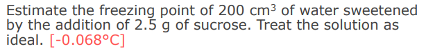 Estimate the freezing point of 200 cm³ of water sweetened
by the addition of 2.5 g of sucrose. Treat the solution as
ideal. [-0.068°C]
