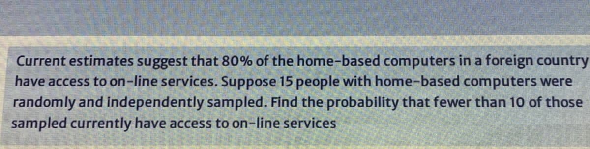 Current estimates suggest that 80% of the home-based computers in a foreign country
have access to on-line services. Suppose 15 people with home-based computers were
randomly and independently sampled. Find the probability that fewer than 10 of those
sampled currently have access to on-line services
