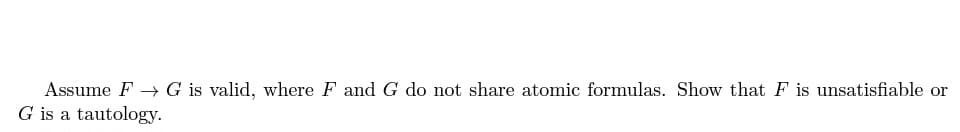 Assume F→ G is valid, where F and G do not share atomic formulas. Show that F is unsatisfiable or
G is a tautology.