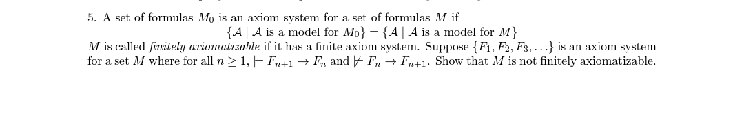 5. A set of formulas Mo is an axiom system for a set of formulas M if
{A A is a model for Mo} = {A | A is a model for M}
M is called finitely axiomatizable if it has a finite axiom system. Suppose {F1, F2, F3,...} is an axiom system
for a set M where for all n ≥ 1, = Fn+1 → Fn and FnFn+1. Show that M is not finitely axiomatizable.