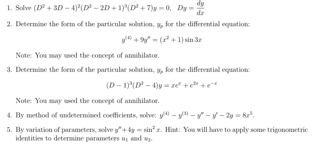 dy
1. Solve (D2 + 3D - 4)²(D² - 2D + 1)³(D² + 7)y = 0, Dy
dx
2. Determine the form of the particular solution, yp for the differential equation:
y(4) +9y" = (x² + 1) sin 3x
Note: You may used the concept of annihilator.
3. Determine the form of the particular solution, y, for the differential equation:
(D - 1)³(D² - 4)y = xe + e²x + e-*
Note: You may used the concept of annihilator.
4. By method of undetermined coefficients, solve: y(4) − y(³) — y" — y' – 2y = 8x³.
5. By variation of parameters, solve y" +4y= sin²x. Hint: You will have to apply some trigonometric
identities to determine parameters u₁ and u₂.