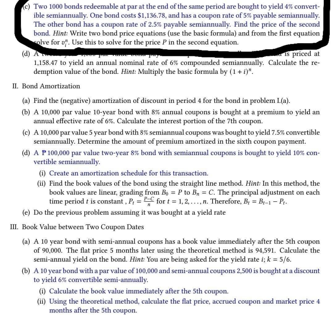 Two 1000 bonds redeemable at par at the end of the same period are bought to yield 4% convert-
ible semiannually. One bond costs $1,136.78, and has a coupon rate of 5% payable semiannually.
The other bond has a coupon rate of 2.5% payable semiannually. Find the price of the second
bond. Hint: Write two bond price equations (use the basic formula) and from the first equation
solve for u. Use this to solve for the price P in the second equation.
(d) A
is priced at
1,158.47 to yield an annual nominal rate of 6% compounded semiannually. Calculate the re-
demption value of the bond. Hint: Multiply the basic formula by (1 + i)".
II. Bond Amortization
(a) Find the (negative) amortization of discount in period 4 for the bond in problem I.(a).
(b) A 10,000 par value 10-year bond with 8% annual coupons is bought at a premium to yield an
annual effective rate of 6%. Calculate the interest portion of the 7th coupon.
(c) A 10,000 par value 5 year bond with 8% semiannual coupons was bought to yield 7.5% convertible
semiannually. Determine the amount of premium amortized in the sixth coupon payment.
(d) A P 100,000 par value two-year 8% bond with semiannual coupons is bought to yield 10% con-
vertible semiannually.
(i) Create an amortization schedule for this transaction.
(ii) Find the book values of the bond using the straight line method. Hint: In this method, the
book values are linear, grading from Bo = P to Bn = C. The principal adjustment on each
time period t is constant, P₁ = PC for t = 1, 2, ..., n. Therefore, B₁ = Bt-1 – Pt.
n
(e) Do the previous problem assuming it was bought at a yield rate
III. Book Value between Two Coupon Dates
(a) A 10 year bond with semi-annual coupons has a book value immediately after the 5th coupon
of 90,000. The flat price 5 months later using the theoretical method is 94,591. Calculate the
semi-annual yield on the bond. Hint: You are being asked for the yield rate i; k = 5/6.
(b) A 10 year bond with a par value of 100,000 and semi-annual coupons 2,500 is bought at a discount
to yield 6% convertible semi-annually.
(i) Calculate the book value immediately after the 5th coupon.
(ii) Using the theoretical method, calculate the flat price, accrued coupon and market price 4
months after the 5th coupon.