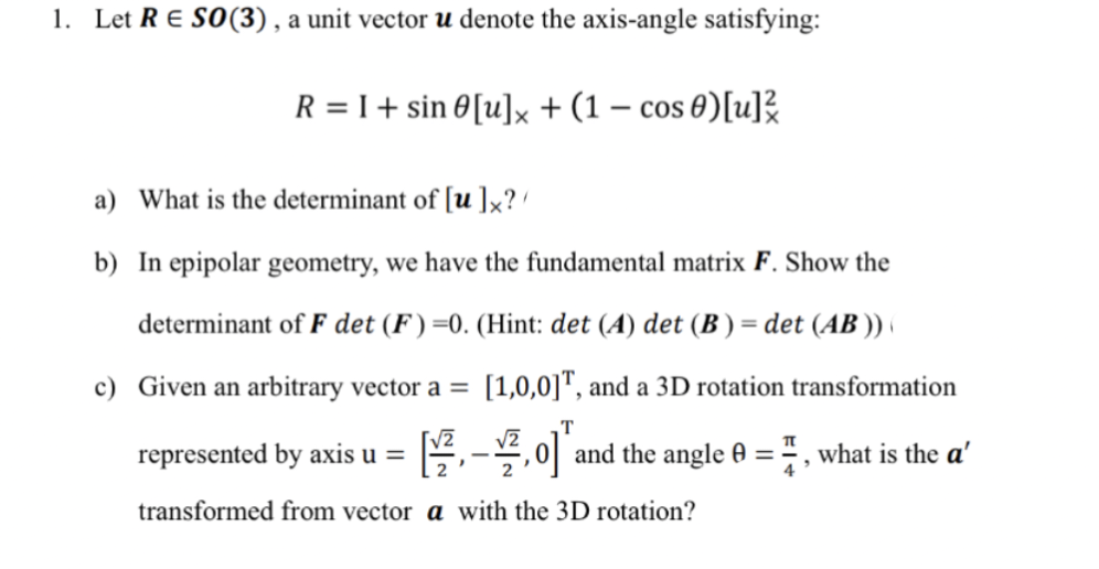 1. Let RE SO(3), a unit vector u denote the axis-angle satisfying:
R = I + sin 0 [u]x + (1 - cos 0)[u]
a) What is the determinant of [u]x?/
b) In epipolar geometry, we have the fundamental matrix F. Show the
determinant of F det (F)=0. (Hint: det (A) det (B) = det (AB)) (
c) Given an arbitrary vector a = [1,0,0], and a 3D rotation transformation
T
represented by axis u = [₁0] and the angle 0 = , what is the a'
-
transformed from vector a with the 3D rotation?