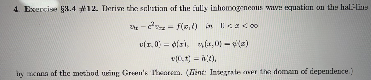 4. Exercise §3.4 #12. Derive the solution of the fully inhomogeneous wave equation on the half-line
Vtt - c²vxx = f(x, t) in 0<x<∞
v(x,0) = (x), vt(x,0) = y(x)
v(0, t) = h(t),
by means of the method using Green's Theorem. (Hint: Integrate over the domain of dependence.)