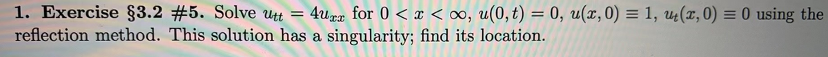 1. Exercise §3.2 #5. Solve utt = 4uxx for 0 < x < ∞, u(0,t) = 0, u(x,0) = 1, ut(x, 0) = 0 using the
reflection method. This solution has a singularity; find its location.