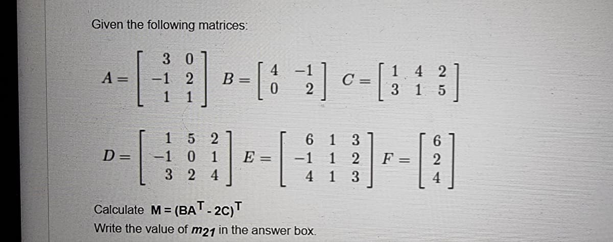 Given the following matrices:
3 0
A =
-1 2 B=
1
5 2
61 3
-1 1 2 F=
D =
-1 0 1
32 4
4 1
3
Calculate M= = (BAT-2C)T
Write the value of m21 in the answer box.
[8 −²2²] 0 = [
C
E =
142
3 1 5