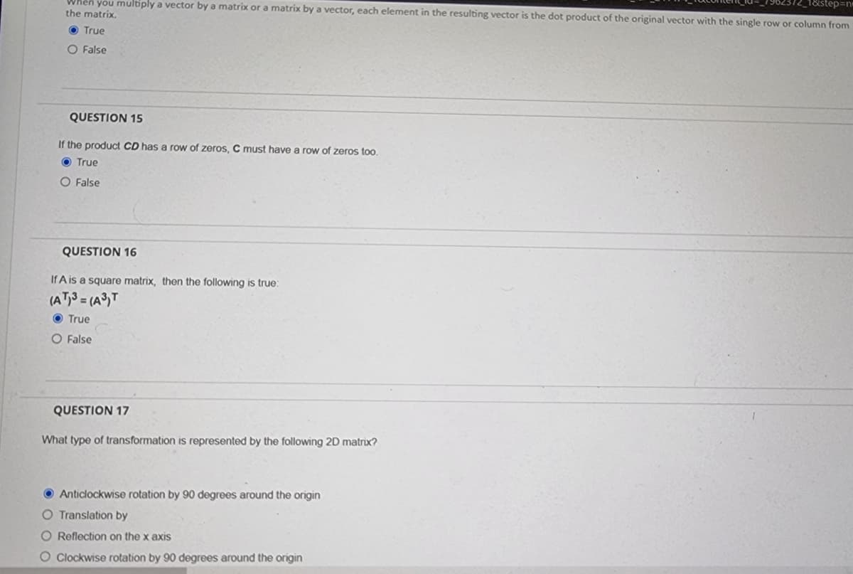 1&step=n
When you multiply a vector by a matrix or a matrix by a vector, each element in the resulting vector is the dot product of the original vector with the single row or column from
the matrix.
True
O False
QUESTION 15
If the product CD has a row of zeros, C must have a row of zeros too.
True
O False
QUESTION 16
If A is a square matrix, then the following is true:
(AT)3= (A³) T
True
O False
QUESTION 17
What type of transformation is represented by the following 2D matrix?
Anticlockwise rotation by 90 degrees around the origin
O Translation by
O Reflection on the x axis
O Clockwise rotation by 90 degrees around the origin