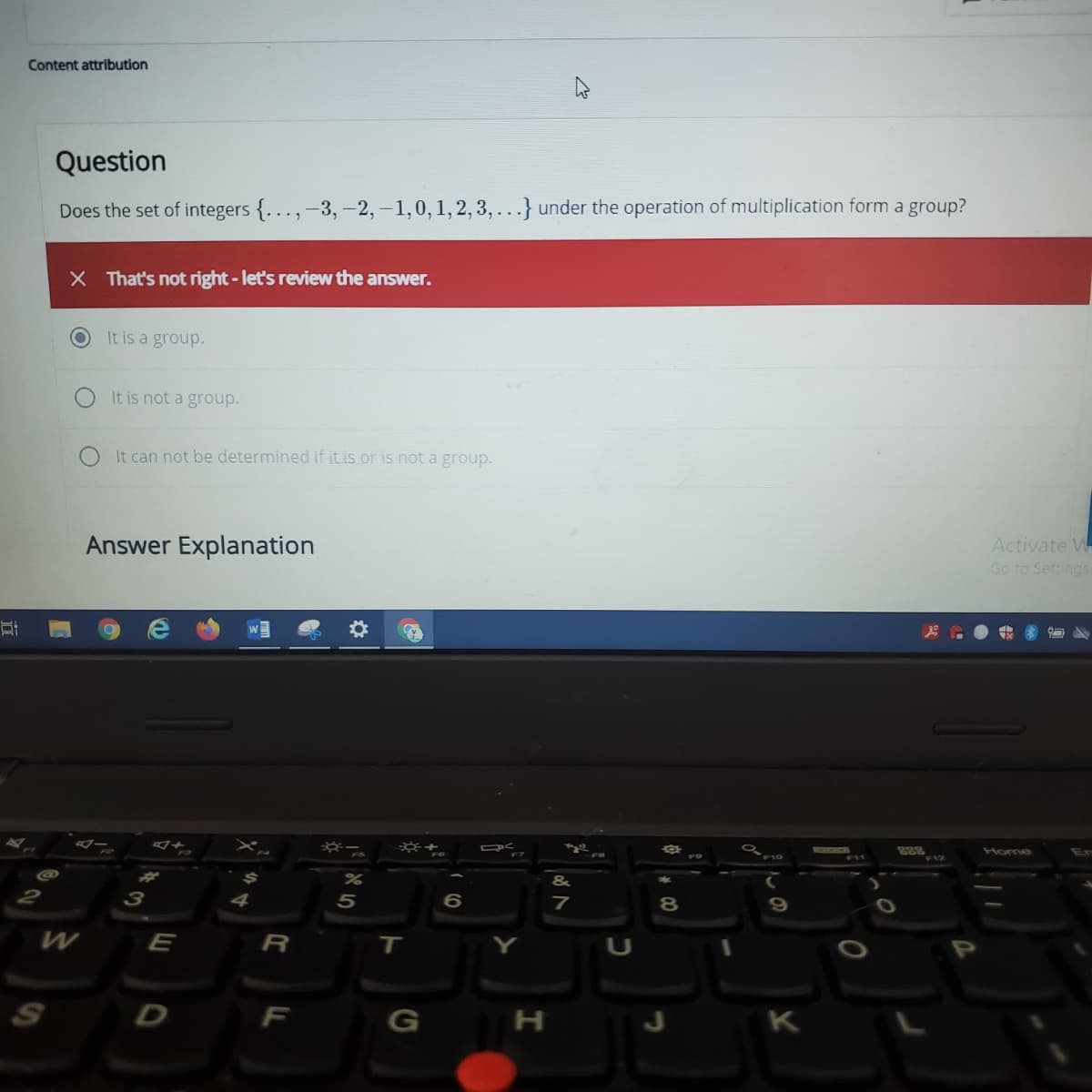 Content attribution
Question
Does the set of integers {..., -3, -2, –1,0,1,2, 3, . .} under the operation of multiplication form a group?
X That's not right-let's review the answer.
It is a group.
It is not a group.
It can not be determined if it is or is not a group.
Activate W
Go to Settings
Answer Explanation
Home
7
3
E
R
T.
S
H
K
* 00
5
