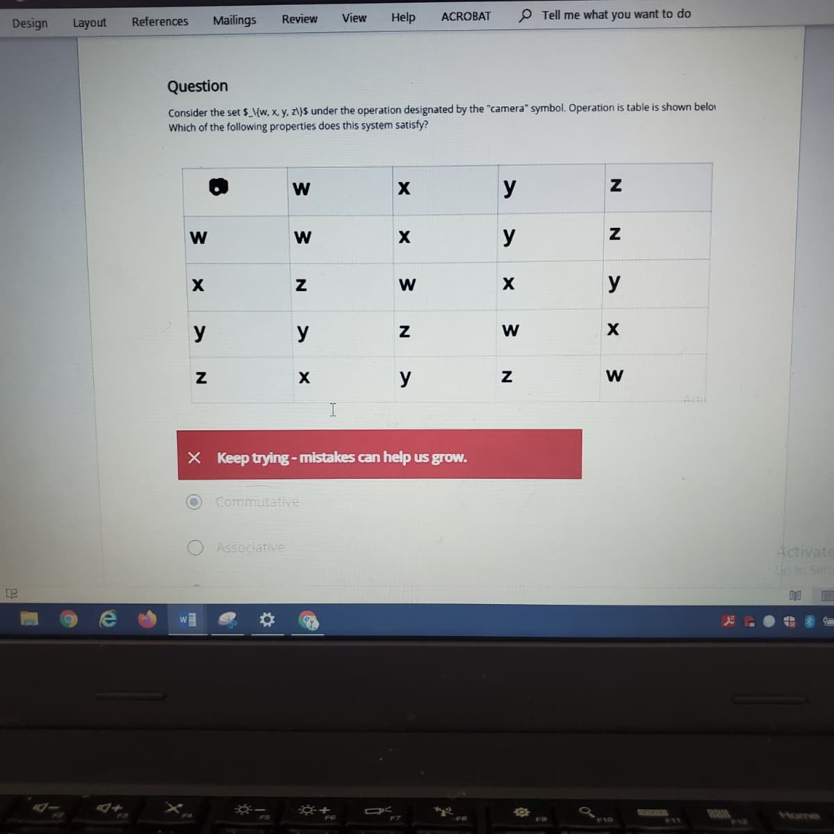 Mailings
Review
View
Help
ACROBAT
P Tell me what you want to do
Design
Layout
References
Question
Consider the set $_\{w, x, y, z\}$ under the operation designated by the "camera" symbol. Operation is table is shown beloi
Which of the following properties does this system satisfy?
У
y
y
y
y
W
y
X Keep trying-mistakes can help us grow.
Commutative
Associative
Activate
do to Sett
GOO
Home
F10
F1I
N
w/
w/
w/
