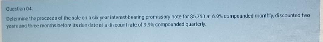 Question 04.
Determine the proceeds of the sale on a six-year interest-bearing promissory note for $5,750 at 6.9% compounded monthly, discounted two
years and three months before its due date at a discount rate of 9.9% compounded quarterly.