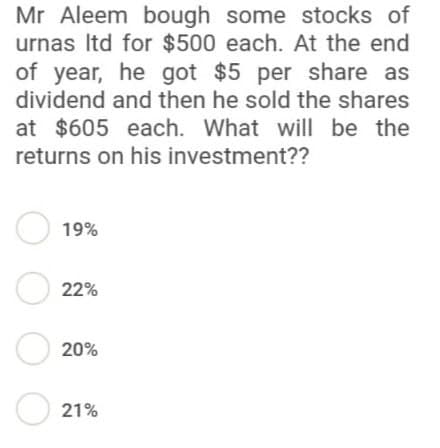 Mr Aleem bough some stocks of
urnas Itd for $500 each. At the end
of year, he got $5 per share as
dividend and then he sold the shares
at $605 each. What will be the
returns on his investment??
● 19%
●22%
20%
21%