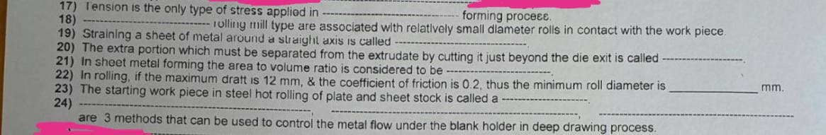 forming proceɛɛ.
17) Tension is the only type of stress applied in
18)
rolling mill type are associated with relatively small diameter rolls in contact with the work piece.
19) Straining a sheet of metal around a straight axis is called
20) The extra portion which must be separated from the extrudate by cutting it just beyond the die exit is called
21) In sheet metal forming the area to volume ratio is considered to be
mm.
22) In rolling, if the maximum dratt is 12 mm, & the coefficient of friction is 0.2, thus the minimum roll diameter is
23) The starting work piece in steel hot rolling of plate and sheet stock is called a
24)
are 3 methods that can be used to control the metal flow under the blank holder in deep drawing process.