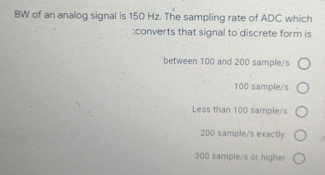 BW of an analog signal is 150 Hz. The sampling rate of ADC which
:converts that signal to discrete form is
between 100 and 200 sample/s
100 sample/s O
Less than 100 sample/s O
200 sample/s exactly. O
300 sample/s or higher O