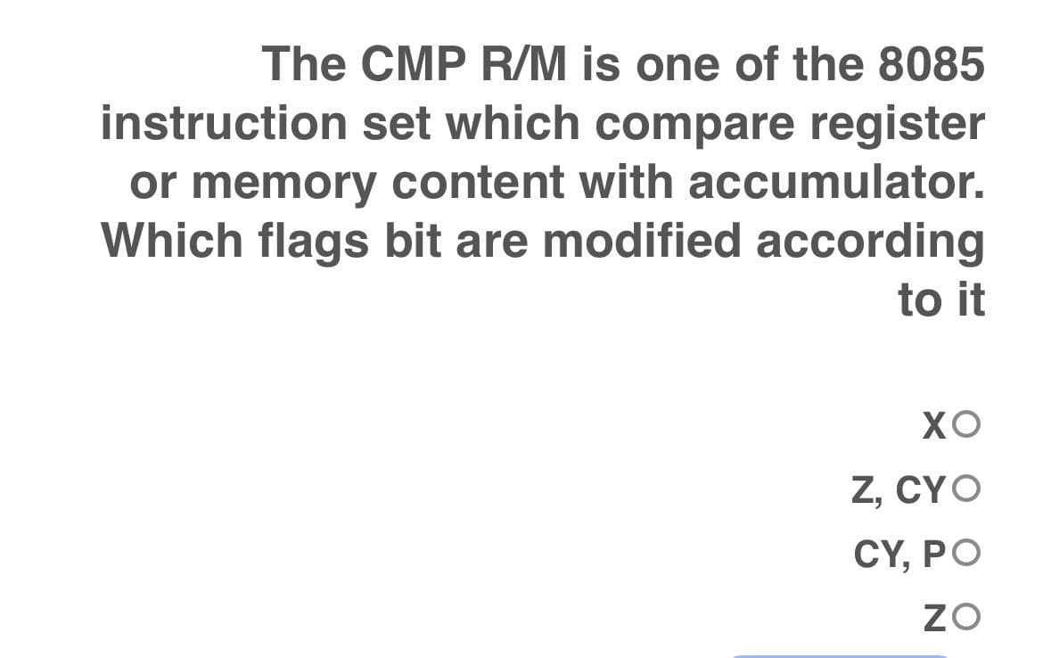 The CMP R/M is one of the 8085
instruction set which compare register
or memory content with accumulator.
Which flags bit are modified according
to it
XO
Z, CYO
CY, PO
ZO