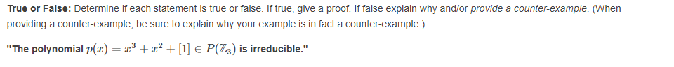 True or False: Determine if each statement is true or false. If true, give a proof. If false explain why and/or provide a counter-example. (When
providing a counter-example, be sure to explain why your example is in fact a counter-example.)
"The polynomial p(x) = x³ + x² + [1] € P(Z3) is irreducible."
