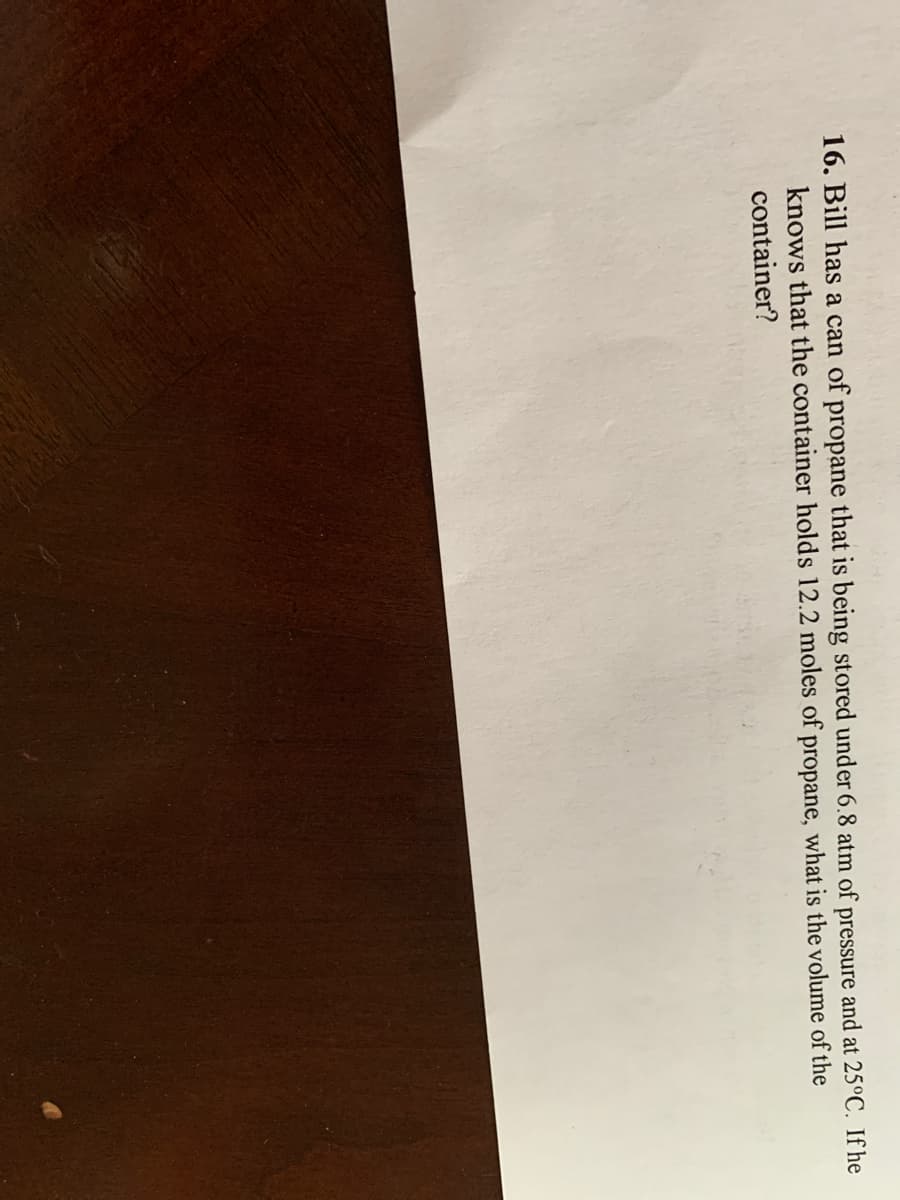 16. Bill has a can of propane that is being stored under 6.8 atm of pressure and at 25°C. If he
knows that the container holds 12.2 moles of propane, what is the volume of the
container?
