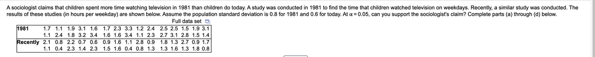 A sociologist claims that children spent more time watching television in 1981 than children do today. A study was conducted in 1981 to find the time that children watched television on weekdays. Recently, a similar study was conducted. The
results of these studies (in hours per weekday) are shown below. Assume the population standard deviation is 0.8 for 1981 and 0.6 for today. At a = 0.05, can you support the sociologist's claim? Complete parts (a) through (d) below.
Full data set o
1981
1.7 1.1 1.9 3.1 1.6 1.7 2.3 3.3 1.2 2.4 2.5 2.5 1.5 1.9 3.1
1.1 2.4 1.8 3.2 3.4
1.6 1.6 3.4 1.1 2.3 2.7 3.1 2.8 1.5 1.4
Recently 2.1 0.8 2.2 0.7 0.6 0.9 1.6 1.1 2.8 0.9
1.8 1.3 2.7 0.9 1.7
1.1 0.4 2.3 1.4 2.3 1.5 1.6 0.4 0.8 1.3
1.3 1.6 1.3 1.8 0.8
