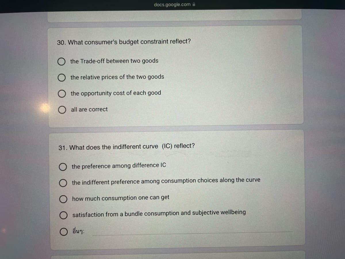 docs.google.com
30. What consumer's budget constraint reflect?
the Trade-off between two goods
the relative prices of the two goods
the opportunity cost of each good
all are correct
31. What does the indifferent curve (IC) reflect?
the preference among difference IC
the indifferent preference among consumption choices along the curve
how much consumption one can get
satisfaction from a bundle consumption and subjective wellbeing
อื่นๆ: