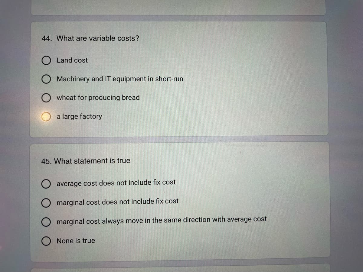 44. What are variable costs?
O Land cost
Machinery and IT equipment in short-run
wheat for producing bread
a large factory
45. What statement is true
average cost does not include fix cost
marginal cost does not include fix cost
marginal cost always move in the same direction with average cost
None is true