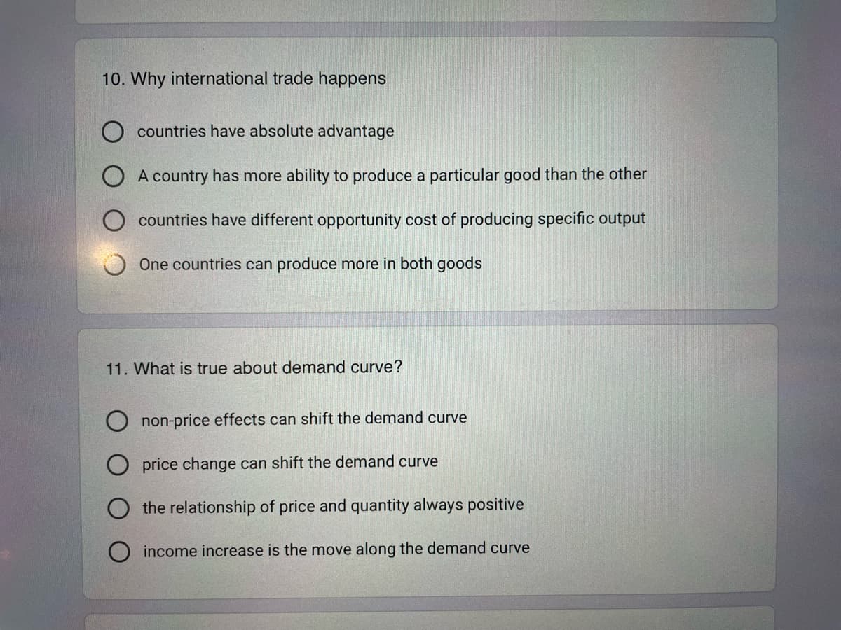 10. Why international trade happens
countries have absolute advantage
A country has more ability to produce a particular good than the other
countries have different opportunity cost of producing specific output
One countries can produce more in both goods
11. What is true about demand curve?
non-price effects can shift the demand curve
price change can shift the demand curve
the relationship of price and quantity always positive
income increase is the move along the demand curve