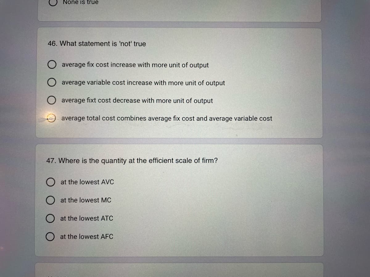 O
None is true
46. What statement is 'not' true
OO
average fix cost increase with more unit of output
average variable cost increase with more unit of output
average fixt cost decrease with more unit of output
average total cost combines average fix cost and average variable cost
47. Where is the quantity at the efficient scale of firm?
O at the lowest AVC
at the lowest MC
at the lowest ATC
at the lowest AFC