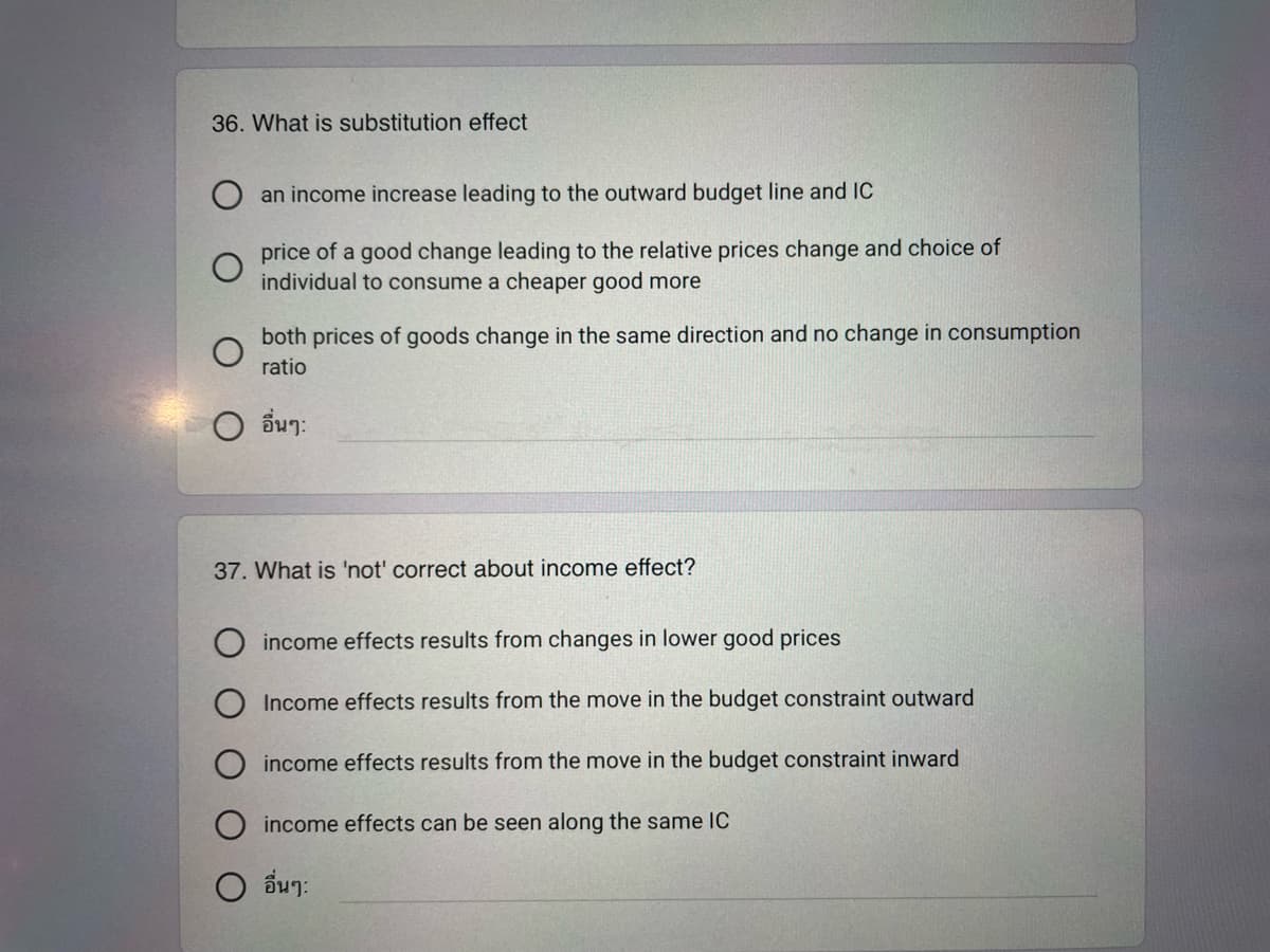 36. What is substitution effect
an income increase leading to the outward budget line and IC
price of a good change leading to the relative prices change and choice of
individual to consume a cheaper good more
both prices of goods change in the same direction and no change in consumption
ratio
อื่นๆ:
37. What is 'not' correct about income effect?
income effects results from changes in lower good prices
Income effects results from the move in the budget constraint outward
income effects results from the move in the budget constraint inward
income effects can be seen along the same IC
O อื่นๆ: