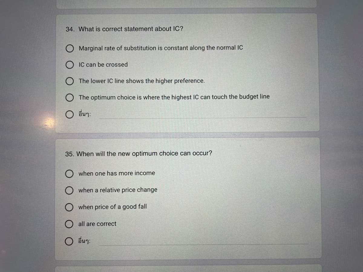 34. What is correct statement about IC?
Marginal rate of substitution is constant along the normal IC
IC can be crossed
The lower IC line shows the higher preference.
The optimum choice is where the highest IC can touch the budget line
O อื่นๆ
35. When will the new optimum choice can occur?
when one has more income
when a relative price change
when price of a good fall
all are correct
O อื่นๆ: